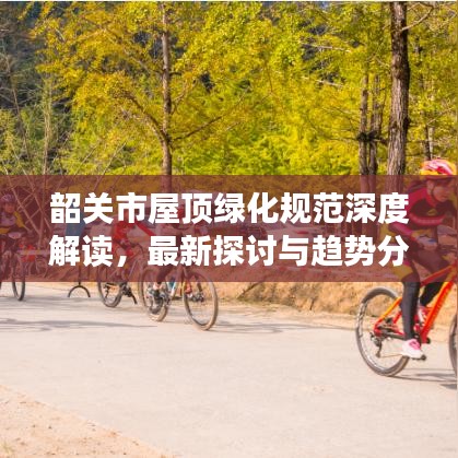 韶關(guān)市屋頂綠化規(guī)范深度解讀，最新探討與趨勢分析