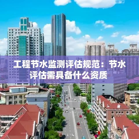 工程節(jié)水監(jiān)測評估規(guī)范：節(jié)水評估需具備什么資質(zhì) 