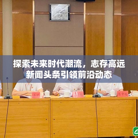 探索未來時代潮流，志存高遠新聞頭條引領(lǐng)前沿動態(tài)