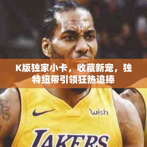 K版獨(dú)家小卡，收藏新寵，獨(dú)特紐帶引領(lǐng)狂熱追捧